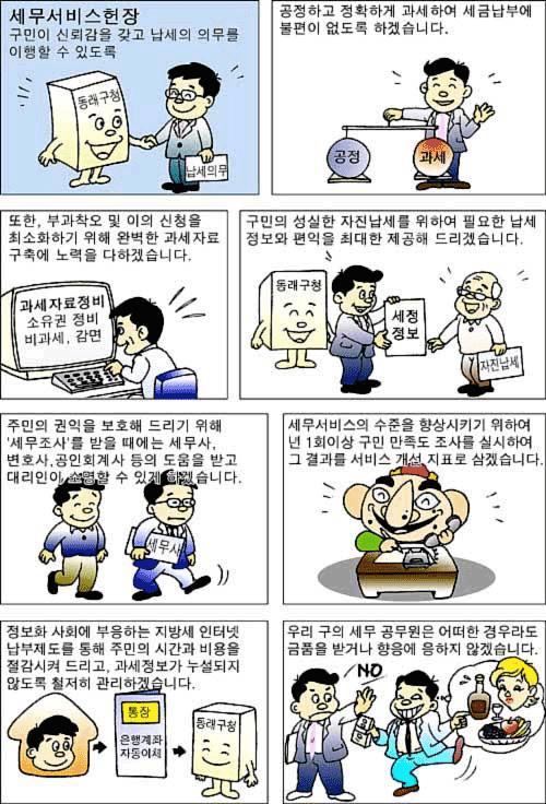 세무서비스헌장 구민이 신뢰감을 갖고 납세의 의무를 이행할 수 있도록 공정하고 정확하게 과세하여 세금납부에 불편이 없도록 하겠습니다. 또한 부과착오 및 이의 신청을 최소화하기 위해 완벽한 과세자료 구척에 노려을 하겠습니다. 구민의 성실한 자진납세를 위하여 필요한 납세 정보와 편익을 최대한 제공해 드리겠습니다. 주민의 권익을 보호해 드리기 위해 세무조사를 받을때에는 세무사, 변호사, 공인회계사 등의 도움을 받고 대리인이 수령할 수 있게 하겠습니다. 세무서비스의 수준을 향상시키기 위해 년1회이상 구민 만족도를 실시하여 그 결과를 서비스 개선지표로 삼겠습니다. 정보화 사회에 부응하는 지방세 인터넷 납부제도를 통해 주민의 시간과 비용을 절감시켜 드리고, 과세정보가 누설되지 않도록 철저히 관리하겠습니다. 우리 구의 세무 공무원은 어떤 경우라도 금품을 받거나 향응에 응하지 않겠습니다.