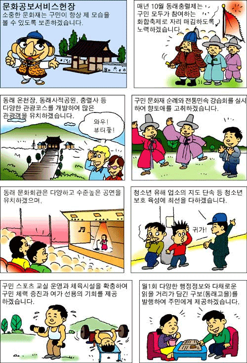 문화공보 서비스헌장 소중한 문화재는 구민이 항상 제 모습을 볼 수 있도록 보존하겠습니다. 매년 10월 동래충렬제는 구민 모두가 참여하는 화합축제로 자리 매김하도록 노력하겠습니다. 동래 온천장, 동래사적공원, 충렬사 등 다양한 관광코스를 개발하여 많은 관광객을 유치하겠습니다. 구민 문화재 순례와 전통민속 강습회를 실시하여 향토애를 고취하겠습니다. 동래 문화회관은 다양하고 수준높은 공연을 유치하겠으며, 청소년 유해 업소의 지도 단속 등 청소년 보호 육성에 최선을 다하겠습니다. 구민 스포츠 교실 운영과 체육시설을 확충하여 구민 체력 증진과 여가 선용의 기회를 제공하겠습니다. 월1회 다향한 행정정보와 다채로운 읽을 거리가 담긴 구보(동래고을)을 발행하여 주민에게 제공하겠습니다.