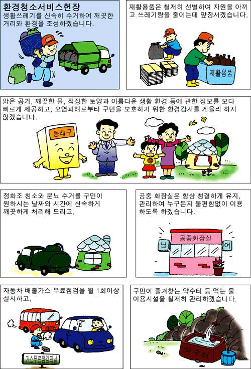 환경청소 서비스헌장 생활쓰레기를 신속히 수거하여 깨끗한 거리와 환경을 조성하겠습니다. 재활용품은 철저히 선별하여 자원을 아끼고 쓰레기량을 줄이는데 앞장서겠습니다. 맑은 공기, 깨끗한 물, 적정한 토양과 아름다운 생활 환경등에 관한 정보를 보다 빠르게 제공하고, 오염피해로부터 구민을 보호하기 위한 환경감시를 게을리 하지 않겠습니다. 정화조 청소와 분뇨 수거를 구민이 원하시는 날짜와 시간에 신속하게 깨끗하게 처리해 드리고, 공중 화장실은 항상 청결하게 유지, 관리하여 누구든지 불편함없이 이용하도록 하겠습니다. 자동차 배출가스 무료점검을 월1회이상 실시하고, 구민이 즐겨찾은 약수터 등 먹는 물 이용시설을 철저히 관리하겠습니다.