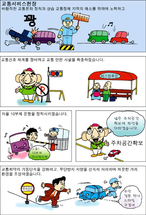 교통 서비스헌장 바람직한 교통문화 정착과 상습 교통정체 지역의 해소를 위하여 노력하고 교통신호 체계를 정비하고 교통 안전 시설을 확충하겠습니다. 자율10부제 운행을 정착시키겠습니다. 교통취약지 기동단속을 강화하고, 무단방치 차량을 신속히 처리하여 깨끗한 거리 환경을 조성하겠습니다.