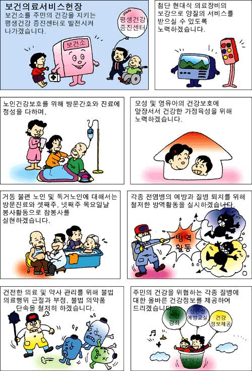보건의료 서비스헌장 보건소를 주민의 건강을 지키는 평생건강 증진센터로 발전시켜 나가겠습니다. 첨단 현대식 의료장비의 보강으로 양질의 서비스를 받으실 수 있도록 노력하겠습니다. 노인건강보호를 위해 방문간호와 진료에 정성을 다하며, 모성 및 영유아의 건강보호에 앞장서서 건강한 가정육성을 위해 노력하겠습니다. 거동 불편 노인 및 독거노인에 대해서는 방문진료와 셋째주, 넷째주 목요일날 봉사활동으로 참봉사를 실현하겠습니다. 각종 전염병의 예방과 질병 퇴치를 위해 철저한 방역활동을 실시하겠습니다. 건전한 의료 및 약사 관리를 위해 불법 의료행위 근절과 부정, 불법 의약품 단속을 철저히 하겠습니다. 주민의 건강을 위협하는 각종 질병에 대한 올바른 건강정보를 제공하여 드리겠습니다.
