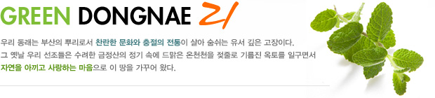 GREEN DONGNAE 21 우리 동래는 부산의 뿌리로서 찬란한 문화와 충절의 전통이 살아 숨쉬는 유서 깊은 고장이다. 그 옛날 우리 선조들은 수려한 금정산의 정기 속에 드맑은 온천천을 젖줄로 기름진 옥토를 일구면서 자연을 아끼고 사랑하는 마음으로 이 땅을 가꾸어왔다.