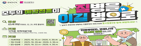 모두의 예방접종이 질병을 이길병으로

대상 : 65세 이상(1960.12.31.이전 출생자)
기관: 가까운 위탁의료기관
* 예방접종도우미 누리집에서 확인가능, 신분증 지참
기간
  - 75세 이상: 2025.10.15.~2026.4.30.
  - 70~74세: 2025.10.20.~2026.4.30.
  - 65~69세: 2025.10.22.~2026.4.30.

인플루엔자, 코로나19 동시에 접종하니까 편하네~