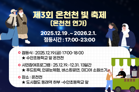 제3회 온천천 빛 축제
온천천 연가

2025.12.19 .~ 2026.2.1.
점등시간 : 17:00-23:00

점등식 : 2025.12.19.(금) 17:00-18:00
★ 수안초등학교 앞 온천천

시민참여프로그램 : 25. 12. 19.- 12. 31. 13일간
+ 푸드트럭, 인공눈체험, 버스킹공연, 미디어 소원쓰기

장소 : 온천천
+ 도시철도 동래역 하부 -수안초등학교 앞