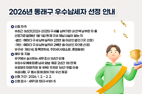 [2026년 동래구 우수납세자 선정 안내]
▶신청 자격
·최근 3년간(2023~2025) 구세를 납부기한 내 전액 납부한 자 중
선정기준일(매년 1월 1일) 현재 구세 체납사실이 없는 자
-법인 : 해마다 구세 납부실적이 2천만 원 이상인 법인 (1곳 선정)
-개인 : 해마다 구세 납부실적이 2백만 원 이상인 자(1명 선정)
※구세 : 재산세, 등록면허세, 주민세(사업소분, 종업원분)
▶예우 및 지원
·구에서 실시하는 세무조사 3년간 유예
·징수유예에 따른 납세 담보 제공 2년간 1회 면제
·공영주차장(직영 및 위탁) 주차장 1년간 무료 이용
·감사패, 구 행사 등에 참여기회 우선 제공
▶신청 기간 : 2026. 1. 2. ~ 2. 2.
▶신청 접수 : 세무1과 550-4181~5