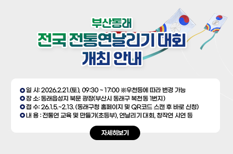 부산동래 전국 전통연날리기 대회
○ 일 시: 2026.2.21.(토), 09:30 ~ 17:00
※우천등에 따라 변경 가능
○ 장 소: 동래읍성지 북문 광장(부산시 동래구 복천동 1번지)
○ 접 수: 26.1.5.~2.13. (동래구청 홈페이지 및 QR코드 스캔 후 바로 신청)
○ 내 용 : 전통연 교육 및 만들기(초등부), 연날리기 대회, 창작연 시연 등
<자세히보기>