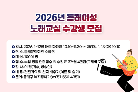 동래여성노래교실
2026년 수강 안내
○일시: 2026. 1~12월 매주 화요일 10:10~11:30
☞ 개강일: 1. 13.(화) 10:10
○ 장 소: 동래문화회관 소극장
○ 대 상: 100여 명
○ 접 수: 수업 당일 현장접수 ※ 수강료 3개월 4만원(교재비 포함)
○ 강 사: 이 경(가수, 방송인)
○ 내 용: 건전가요 및 신곡 배우기(이론 및 실기)
○ 문의: 동래구 복지정책과(☎051-550-4351)