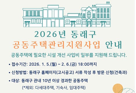 공동주택관리지원사업 안내
공동주택에 필요한 시설 개선 사업비 일부를 지원해 드립니다.
• 접수기간: 2026. 1.5.(월) ~ 2. 6.(금) 18:00까지
• 신청방법: 동래구 홈페이지(고시공고) 서류 작성 후 방문 신청(건축과)
• 대상: 동래구 관내 10년 이상 경과한 공동주택
(*제외: 다세대주택, 기숙사, 임대주택)