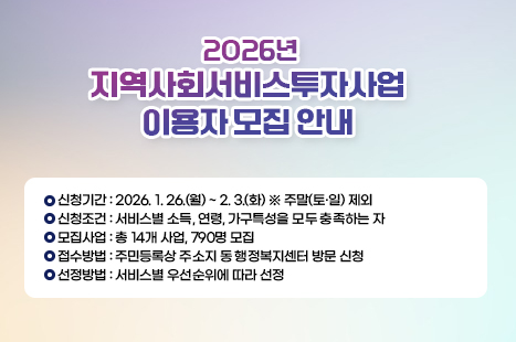 2026년 지역사회서비스투자사업 이용자 모집 안내
○ 신청기간 : 2026. 1. 26.(월) ~ 2. 3.(화) ※ 주말(토·일) 제외
○ 신청조건 : 서비스별 소득, 연령, 가구특성을 모두 충족하는 자
○ 모집사업 : 총 14개 사업, 790명 모집
○ 접수방법 : 주민등록상 주소지 동 행정복지센터 방문 신청
○ 선정방법 : 서비스별 우선순위에 따라 선정