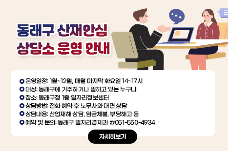 동래구 산재안심 상담소 운영 안내
-운영일정: 1월~12월, 매월 마지막 화요일 14~17시
-대상: 동래구에 거주하거나 일하고 있는 누구나
-장소: 동래구청 1층 일자리정보센터
-상담방법: 전화 예약 후 노무사와 대면 상담
-상담내용: 산업재해 상담, 임금체불, 부당해고 등
-예약 및 문의: 동래구 일자리경제과 ☎051-550-4934

자세히보기