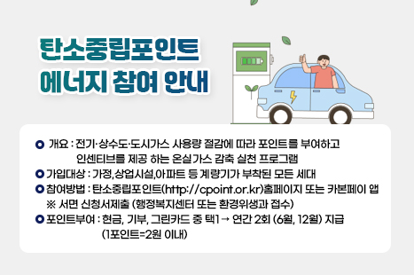 탄소중립포인트 에너지 참여 안내

○ 개요 : 전기·상수도·도시가스 사용량 절감에 따라 포인트를 부여하고
인센티브를 제공 하는 온실가스 감축 실천 프로그램
○ 가입대상 : 가정,상업시설,아파트 등 계량기가 부착된 모든 세대
○ 참여방법 : 탄소중립포인트(http://cpoint.or.kr)홈페이지 또는 카본페이 앱
※ 서면 신청서제출 (행정복지센터 또는 환경위생과 접수)
○ 포인트부여 : 현금, 기부, 그린카드 중 택1 → 연간 2회 (6월, 12월) 지급
(1포인트=2원 이내)