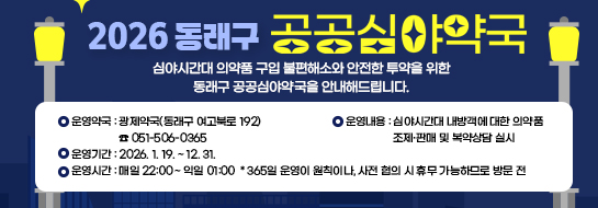 <2026 동래구 공공심야약국>
심야시간대 의약품 구입 불편해소와 안전한 투약을 위한 동래구 공공심야약국을 안내해드립니다.

(운영약국) 광제약국(동래구 여고북로 192) ☎ 051-506-0365
(운영기간) 2026. 1. 19. ~ 12. 31.
(운영시간) 매일 22:00 ~ 익일 01:00
* 365일 운영이 원칙이나, 사전 협의 시 휴무 가능하므로 방문 전 유선연락 후 방문요망
(운영내용) 심야시간대 내방객에 대한 의약품 조제·판매 및 복약상담 실시