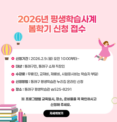 2026년 평생학습사계 봄학기 신청 접수
신청기간 : 2026.2.9.(월) 오전 10:00부터~
대상 : 동래구민, 동래구 소재 직장인
수강료 : 무료(단, 교재비, 재료비, 시험응시비는 학습자 부담)
신청방법 : 동래구 평생학습관 누리집 온라인 신청
장소 : 동래구 평생학습관 ☎525-8291
※ 프로그램별 교육일시, 장소, 준비물을 꼭 확인하시고
     신청해 주세요.
자세히보기