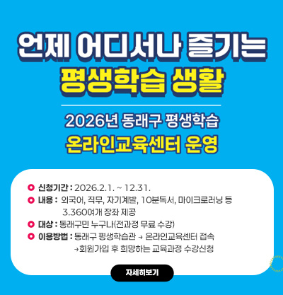 언제 어디서나 즐기는 평생학습 생활
2026년 동래구 평생학습 온라인교육센터 운영
신청기간 : 2026.2.1. ~ 12.31.
내용 :  외국어, 직무, 자기계발, 10분독서, 마이크로러닝 등
             3.360여개 장좌 제공
대상 : 동래구민 누구나(전과정 무료 수강)
이용방법 : 동래구 평생학습관 → 온라인교육센터 접속
                   →회원가입 후 희망하는 교육과정 수강신청