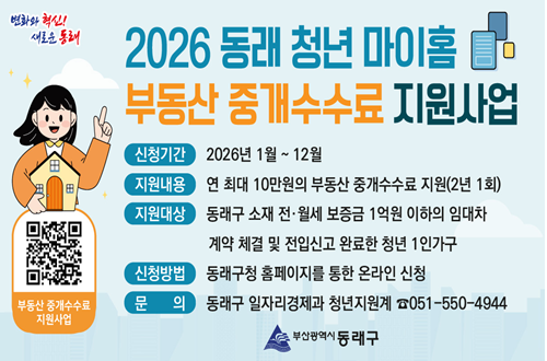 2026년 동래 청년 마이홈 부동산 중개수수료 지원사업
신청기간-2026년 1월 ~ 12월
지원내용-연 최대 10만원의 부동산 중개수수료 지원(2년 1회)
지원대상-동래구 소재 전·월세 보증금 1억원 이하의 임대차
계약 체결 및 전입신고 완료한 청년 1인가구
신청방법-동래구청 홈페이지를 통한 온라인 신청
문의-동래구 일자리경제과 청년지원계 ☎051-550-4944