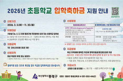 2026년 초등학교 입학축하금

신청기간
2026. 3.3.(화)~11.30.(월)

휴 지원대상
기준일(26. 3.3.) 환제 통래구에 주민등록이 되어 있는 초통학교 입학행
※ 기준일 이후 주소어건(타시도·구→동래구)에 따른 전학자는 지원 제외
※ 2026학년도 신업생단 해당(소급 지원 불가)

휴 지원금액
1인 200,000원 (최초 1회)

# 신청자격
대상 확생의 부모 또는 보호자·
한원자, 후전번 또는 그 탁레 사줄으로서 애동을 사실방 보호-향육하교 있는 사람