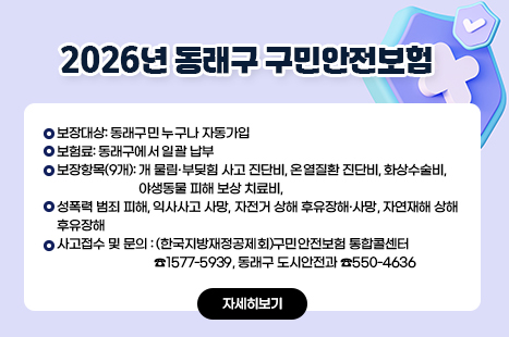 2026년 동래구 구민안전보험
-보장대상: 동래구민 누구나 자동가입
-보험료: 동래구에서 일괄 납부
-보장항목(9개): 개 물림·부딪힘 사고 진단비, 온열질환 진단비, 화상수술비, 야생동물 피해 보상 치료비,
성폭력 범죄 피해, 익사사고 사망, 자전거 상해 후유장해·사망, 자연재해 상해 후유장해
-사고접수 및 문의: (한국지방재정공제회)구민안전보험 통합콜센터 ☎1577-5939, 동래구 도시안전과 ☎550-4636