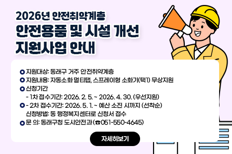 2026년 안전취약계층 안전용품 및 시설 개선 지원사업 안내
〇 지원대상: 동래구 거주 안전취약계층
〇 지원내용: 자동소화 멀티탭, 스프레이형 소화기(택1) 무상지원
〇 신청기간
- 1차 접수기간: 2026. 2. 5. ~ 2026. 4. 30. (우선지원)
- 2차 접수기간: 2026. 5. 1. ~ 예산 소진 시까지 (선착순)
〇 신청방법: 동 행정복지센터로 신청서 접수
〇 문 의: 동래구청 도시안전과 (☎051-550-4645)
자세히보기
