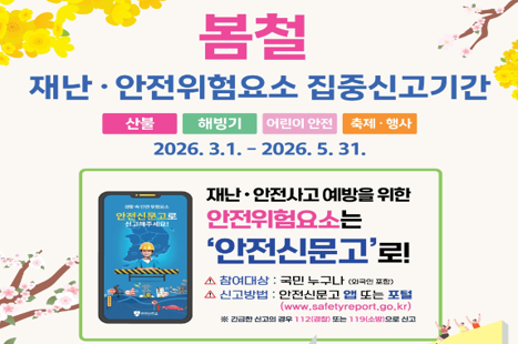 봄철
재난 · 안전위험요소 집중신고기간

산불 해빙기 어린이 안전 축제 · 행사

재난 · 안전사고 예방을 위한
안전위험요소는
‘안전신문고’로!

- 참여대상 : 국민 누구나 (외국인 포함)
- 신고방법 : 안전신문고 앱 또는 포털 (www.safetyreport.go.kr)

※ 긴급한 신고의 경우 112(경찰) 또는 119(소방)로 신고