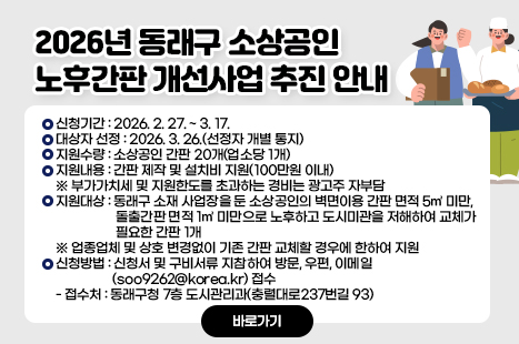<2026년 동래구 소상공인 노후간판 개선사업 추진 안내>
1) 신청기간 : 2026. 2. 27. ~ 3. 17.
2) 대상자 선정 : 2026. 3. 26.(선정자 개별 통지)
3) 지원수량 : 소상공인 간판 20개(업소당 1개)
4) 지원내용 : 간판 제작 및 설치비 지원(100만원 이내)
※ 부가가치세 및 지원한도를 초과하는 경비는 광고주 자부담
5) 지원대상 : 동래구 소재 사업장을 둔 소상공인의 벽면이용 간판 면적 5㎡ 미만, 돌출간판 면적 1㎡ 미만으로 노후하고 도시미관을 저해하여 교체가 필요한 간판 1개
※ 업종업체 및 상호 변경없이 기존 간판 교체할 경우에 한하여 지원
6) 신청방법 : 신청서 및 구비서류 지참하여 방문, 우편, 이메일(soo9262@korea.kr) 접수
- 접수처 : 동래구청 7층 도시관리과(충렬대로237번길 93)
<자세히보기>