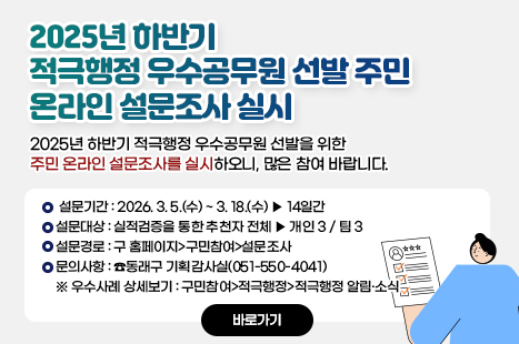 「2025년 하반기 적극행정 우수공무원 선발」 주민 온라인 설문조사 실시

2025년 하반기 적극행정 우수공무원 선발을 위한 주민 온라인 설문조사를 실시하오니, 많은 참여 바랍니다.
○ 설문기간 : 2026. 3. 5.(수) ~ 3. 18.(수) ▶ 14일간
○ 설문대상 : 실적검증을 통한 추천자 전체 ▶ 개인 3 / 팀 3
○ 설문경로 : 구 홈페이지>구민참여>설문조사
○ 문의사항 : ☎동래구 기획감사실(051-550-4041)
※ 우수사례 상세보기 : 구민참여>적극행정>적극행정 알림·소식
<자세히 보기>