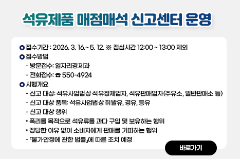 석유제품 매점매석 신고센터 운영
□ 운영개요
○ 접수기간 : 2026. 3. 16.~ 5. 12. ※ 점심시간 12:00 ~ 13:00 제외
○ 접수방법
- 방문접수: 일자리경제과
- 전화접수: ☎ 550-4924
○ 시행개요
- 신고 대상: 석유사업법상 석유정제업자, 석유판매업자(주유소, 일반판매소 등)
- 신고 대상 품목: 석유사업법상 휘발유, 경유, 등유
- 신고 대상 행위
• 폭리를 목적으로 석유류를 과다 구입 및 보유하는 행위
• 정당한 이유 없이 소비자에게 판매를 기피하는 행위
- 「물가안정에 관한 법률」에 따른 조치 예정
자세히보기