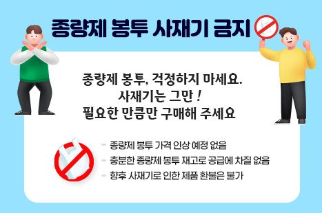 종량제 봉투 사재기 금지

종량제봉투, 걱정하지 마세요!
사재기는 그만!
필요한 만큼만 구매해 주세요.

종량제봉투 가격 인상 예정 없음.
충분한 종량제봉투 재고로 향후 공급에 차질 없음.
향후 사재기로 인한 제품 환불은 불가.

문의 | 동래구청 자원순환과
(051-550-4434)