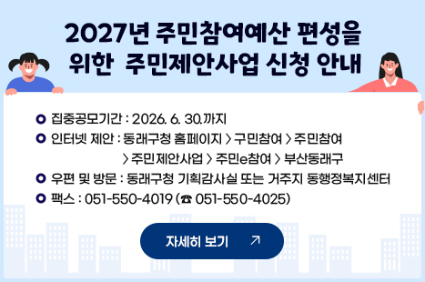 2027년 동래구 주민참여예산 편성을 위한 주민제안사업 공모
-집중공모기간 : ~ 2026.6.30.까지
-인터넷 제안 : 동래구청 홈페이지>구민참여>주민참여>주민제안사업
주민e참여>부산동래구
-우편 및 방문 : 동래구청 기획감사실 또는 거주지 동행정복지센터
-팩스 : 051-550-4019 (☎ 051-550-4025)