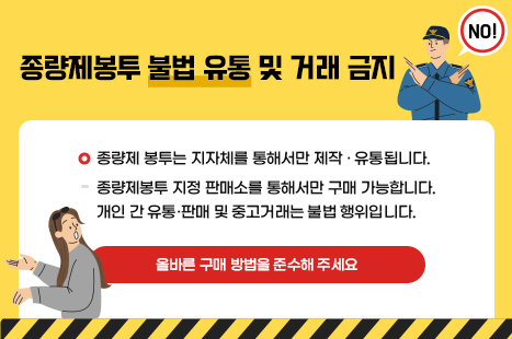 종량제봉투 불법 유통 및 거래 금지
▢ 종량제 봉투는 지자체를 통해서만 제작·유통됩니다.
종량제봉투 지정 판매소를 통해서만 구매 가능합니다.
개인 간 유통·판매 및 중고거래는 불법 행위입니다.
☞ 올바른 구매 방법을 준수해 주세요