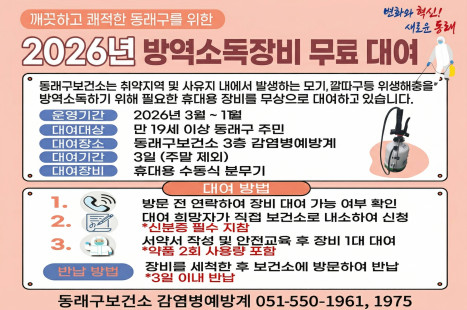 2026년 방역소독장비 무료 대여

 동래구보건소는 취약지역 및 사유지 내에서 발생하는
모기, 깔따구 등 위생해충을 방역소독하기 위해 필요한
휴대용 장비를 무상으로 대여하고 있습니다.

운영기간: 2026년 3월 ~ 11월
대여대상: 만 19세 이상 동래구 주민
대여장소: 동래구보건소 3층 감염병예방계
대여기간: 3일(주말 제외)
대여장비: 휴대용 수동식분무기
대여방법
1. 방문 전 연락하여 장비 대여 가능 여부 확인(☎550-1975, 1961)
2. 대여 희망자가 직접 보건소로 내소하여 신청
* 신분증 필수 지참
3. 서약서 작성 및 안전교육 후 장비 1대 대여
(약품 2회 사용량 포함)
※ 반납 방법: 장비를 세척한 후 보건소에 방문하여 반납
(3일 이내 반납)