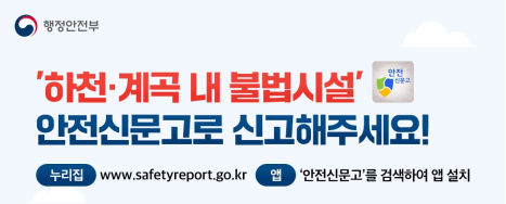 ‘하천·계곡 내 불법시설’ 안전신문고로 신고해주세요!
 - 신고방법 : 1. 안전신문고앱 실행 → 안전신고 메뉴 및 유형선택            2. 신고유형 중 ‘하천·계곡 내 불법시설’ 선택
     3. 신고 요건 및 방법 안내
     4. 사진·동영상 첨부 후 제출