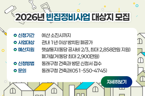 <2026년 빈집정비사업 대상지 모집>
신청기간 : 예산 소진시까지
사업대상 : 관내 1년 이상 방치된 폐공가
예산지원 : 햇살둥지(동당 공사비 2/3, 최대 2,858만원 지원)
폐가철거(동당 최대 2,900만원)
신청방법 : 동래구청 건축과 방문 신청서 접수
문의 : 동래구청 건축과(051-550-4745)