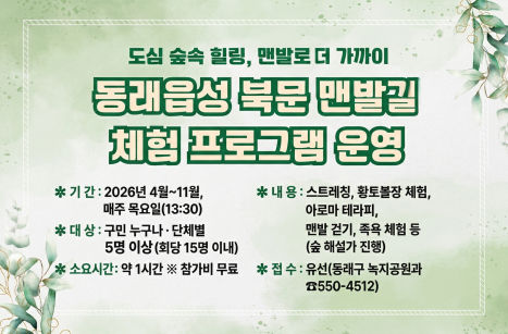 동래읍성 북문 맨발길 체험 프로그램 운영


 ○ 기    간: 2026. 4. ~ 11. 매주 목요일(13:30)
 ○ 장    소: 동래읍성 북문 맨발길
 ○ 대    상: 구민 누구나 ▸ 단체 접수(5명 이상)
              (회당 최대 15명 이내로 운영)
 ○ 접수방법: 유선 접수(녹지공원과 공원계, ☎550-4512)  
   ※ 매월 15일부터 익월분 체험 접수, 당월분은 수시 접수
 ○ 소요시간: 약 1시간 
 ○ 참 가 비: 무료 
 ○ 내    용 
   - 체조(스트레칭), 황토볼장 체험, 아로마 테라피
   - 맨발길 맨발 걷기 체험
   - 숲 해설 및 맨발 걷기(어싱)의 효능 설명
   - 세족장, 족욕장 등 편의시설 소개 및 체험 등