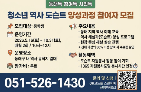 [청소년 역사 도슨트 양성과정 참여자 모집]
모집대상: 중학생

운영기간: 2026년 5월 16일(토) ~ 10월 31일(토) / 매월 2회 / 오전 10시 ~ 12시

운영장소: 동래구 내 역사 유적지 일대

주요내용:

동래 지역 역사 이해 교육

역사 해설가(도슨트) 양성 프로그램

현장 중심 해설 실습 진행

※ 전체 과정의 80% 이상 참여 시 수료증 발급

참가비: 무료

활동혜택:

도슨트 자원봉사 활동 참여 기회 제공

1365 자원봉사포털 봉사시간 인정 (참가비: 무료 1365)

문의 및 신청:

전화: 051-526-1430

QR 코드: 이미지를 참고하여 스캔하세요.