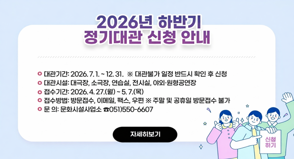 ❍ 대관기간: 2026. 7. 1. ~ 12. 31.
  ※ 대관불가 일정 반드시 확인 후 신청
❍ 대관시설: 대극장, 소극장, 연습실, 전시실, 야외·원형공연장
❍ 접수기간: 2026. 4. 27.(월) ~ 5. 7.(목)
❍ 접수방법: 방문접수, 이메일, 팩스, 우편  ※ 주말 및 공휴일 방문접수 불가
❍ 문    의: 문화시설사업소 ☎051)550-6607