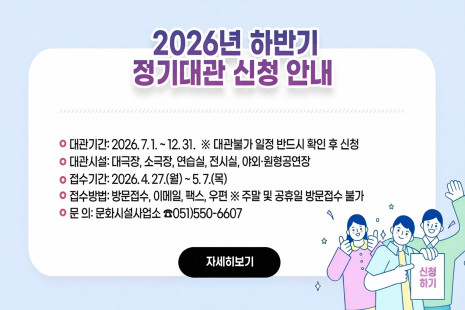 ❍ 대관기간: 2026. 7. 1. ~ 12. 31.
  ※ 대관불가 일정 반드시 확인 후 신청
❍ 대관시설: 대극장, 소극장, 연습실, 전시실, 야외·원형공연장
❍ 접수기간: 2026. 4. 27.(월) ~ 5. 7.(목)
❍ 접수방법: 방문접수, 이메일, 팩스, 우편  ※ 주말 및 공휴일 방문접수 불가
❍ 문    의: 문화시설사업소 ☎051)550-6607