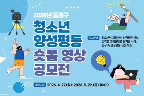 <부산 동래구 2026년 청소년 양성평등 숏폼 영상 공모전> 안내

 

동래구에서는 청소년들이 일상 속 양성평등에 대해 관심을 갖고 인식을 높일 수 있도록

「2026년 청소년 양성평등 숏폼 영상 공모전」을 개최하오니 많은 관심과 적극적인 참여 바랍니다.

 

1. 공 모 명: 부산 동래구 2026년 청소년 양성평등 숏폼 영상 공모전

2. 응모자격: 부산광역시에 거주하거나 부산광역시 소재 중·고등학교에 재학중인 청소년(2008~2013년생)

3. 응모형태: 개인 또는 팀(최대 5인)

4. 응모주제

 - 청소년이 희망하는 성평등한 사회

 - 성역할 고정관념을 탈피한 사례

 - 일상 속 양성평등 실천 모습

5. 작품규격: 60초 이내 숏폼 영상(9:16 세로 영상)

6. 접수방법: 이메일 접수 ▶ jhyunj@korea.kr

 - 제출자료: 영상 파일, 응모신청서 스캔본, 개인정보 수집·이용 동의서 스캔본

7. 접수기간: 2026. 4. 27.(월)~2026. 5. 22.(금) 18:00까지
 

※ 기타 자세한 사항은 공고문을 참고하여 주시기 바랍니다.