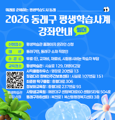 미래를 준비하는 평생학습도시 동래,
2026 동래구 평생학습사계 강좌안내 (여름학기)
-신청접수:평생학습관 홈페이지 온라인 신청
-대상 : 동래구민, 동래구 소재 직장인
-수강료 : 무료 (단, 교재비, 재료비, 시험응시비는 학습자 부담 
-교육장소 : 평생학습관 : 시실로 129, 대명여고앞
사직클럽하우스 : 명장로 20번길 13
징검다리 장애인주간보호센터 : 시실로 107번길 151
최준환 탁구클럽 : 충렬대로 306
정보화교육장 : 충렬대로 237번길 93
사랑샘교육원 : 해운대구 센텀북대로60 센텀IS타워 504호  
동래구하하센터 : 복천로1 복산동행정복지센터 3층
<자세히 보기 클릭>