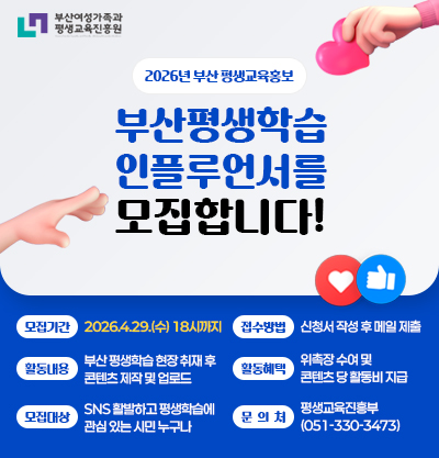 2026년 부산 평생교육 홍보
부산평생학습 인플루언서를 모집합니다!
-모집기간 : 2026.4.29.(수) 18시까지
-접수방법 : 신청서 작성 후 메일 제출
-활동내용 : 부산 평생학습 현장 취재 후 콘텐츠 제작 및 업로드
-활동혜택 : 위촉장 수여 및 콘텐츠 당 활동비 지급
-모집대상 : SNS 활동이 활발하고 평생학습에 관심 있는 부산 시민 누구나
-문의처 : 평생교육진흥부 (051-330-3473)