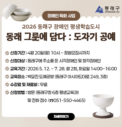 [장애인 특화 사업]2026 동래구 장애인 평생학습도시
동래를 그릇에 담다 : 도자기 공예
-신청기간 : 4월 20일(월) 10시 ~ 정원모집시까지 ※선착순 접수
-신청대상 : 동래구에 주소를 둔 시각장애인 및 청각장애인
-교육기간 : 2026. 5. 12. ~ 7. 28. [월 2회, 화요일 14:00~16:00]
-교육장소 : 박묘진 도예공방 (동래구 아시아드대로 249, 3층)
-수강료 및 재료비 : 무료
-신청방법 : 방문 (동래구청 6층 평생교육과) 및 전화 접수 (☎550-4465)