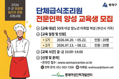 2026년 구군 맞춤형 일자리 창출 지원사업 <단체급식조리원 전문인력 양성 과정> 2기 교육생을 모집하오니 많은 참여 바랍니다. 

○ 교육대상 : 단체급식조리 직종으로 취업을 희망하는 만50세 이상 미취업 여성 
○ 교육인원 : 20명
○ 교육내용 : 노인식, 아동식 등 조리실습, 영양관리 및 안전교육, 취업대비교육 등
○ 교육일정 : 2026. 7. 13. ~ 8. 12. (22일, 88시간) 
  - 교육 수료 후 현장직무실습, 취업연계 지원 
○ 신청서류 : 참가신청서, 구직신청서, 신분증, 증명사진 
○ 신청방법 : 동래여성인력개발센터 방문접수 또는 센터 홈페이지 온라인접수
○ 문 의 처 : 동래여성인력개발센터 051-503-7268