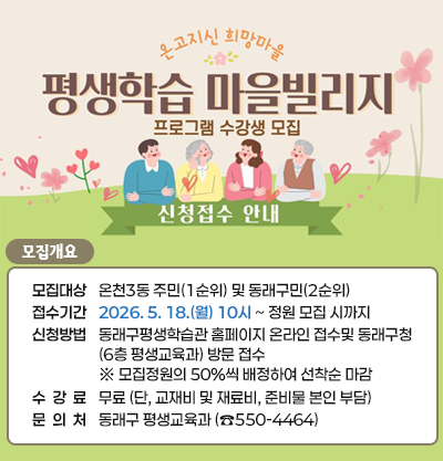 평생학습 마을빌리지 프로그램 수강생 모집 신청접수 안내
● 모집개요
-모집대상: 온천3동 주민(1순위) 및 동래구민(2순위)
-접수기간: 2026. 5. 18.(월) 10시 ~ 정원 모집 시까지
-신청방법: 동래구평생학습관 홈페이지 온라인 접수및 동래구청
(6층 평생교육과) 방문 접수 
※ 모집정원의 50%씩 배정하여 선착순 마감 
-수강료: 무료 (단, 교재비 및 재료비, 준비물 본인 부담)
-문의처: 동래구 평생교육과 (☎550-4464)