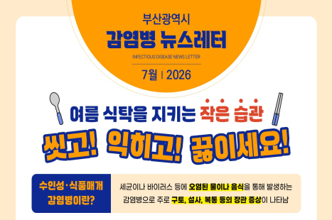 부산광역시 감염병 뉴스레터 2026년 7월
여름 식탁을 지키는 '작은 습관'
씻고! 익히고! 끓이세요!
수인성 · 식품매개 감염병이란? 
: 세균이나 바이러스 등에 오염된 물이나 음식을 통해 발생하는 감염병으로 주로 구토, 설사, 복통 등의 장관 증상이 나타남