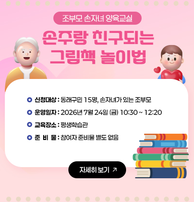 조부모손자녀 양육교실
손주랑 친구되는 그림책 놀이법
-신청대상 : 동래구민 15명, 손자녀가 있는 조부모
-운영일자 : 2026년 7월 24일 (금) 10:30 ~ 12:20
-교육장소 : 평생학습관
-준비물 : 참여자 준비물 별도없음