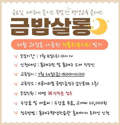 금요일 저녁에 즐기는 특별한 평생교육 클래스- 금밤살롱
제철 과일을 사용한 전통주(부의주) 빚기
-모집기간 : 7월 8일(수) 10시 ~
-신청대상 : 동래구민 및 동래구 소재 직장인
-교육일시 : 7월 24일(금) 19:00~21:00
-교육장소 : 브루어리쏨 공방(금정구 남산로38 2층)
-모집인원 : 10명 ※ 선착순 접수
-수강료 및 재료비 : 수강료 무료, 교재비 20,000원
-접수방법 : 동래구평생학습관 홉페이지 온라인 신청