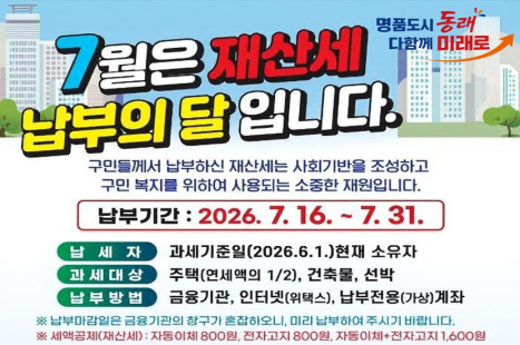 7월은 재산세 납부의 달입니다.
구민들께서 납부하신 재산세는 사회기반을 조성하고 구민 복지를 위하여 사용되는 소중한 재원입니다.
-납부기간 : 2026. 7. 16. ~ 7. 31.
-납세자 : 과세기준의 (2026. 6.1.)현재 소유자
-과세대상 : 주택(연세액의 ½), 건축물, 선박
-납부방법 : 금융기관, 인터넷(위택스), 납부전용(가상)계좌
※ 납부마감일은 금융기관의 창구가 혼잡하오니, 미리 납부하여 주시기 바랍니다.
※ 세액공제(재산세) : 자동이체 800원, 전자고지 800원, 자동이체+전자고지 1,600원