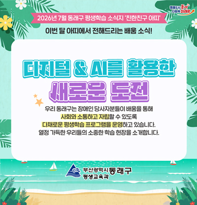 2026년 7월 동래구 평생학습 소식지 '친한친구 아띠'
디지털 & Ai를 활용한 새로운 도전
우리 동래구는 장애인 당사자분들이 배움을 통해 사회와 소통하고 자립할 수 있도록 다채로운 평생학습 프로그램을 운영하고 있습니다. 열정 가득한 우리들의 소중한 학습 현장을 소개합니다.