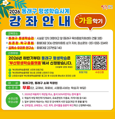 2026 동래구 평생학습사계 강좌안내 가을학기
●교육장소
-동래구 평생학습관 : 시실로 129, 대명여고 앞(동래구 육아종합지원센터 건물 3층)
-최준환 탁구클럽 : 충렬대로 306 (한양아파트 상가 지하, 장소문의:051-555-3349)
-김옥수 우리옷 연구소 : 충렬대로 237번길 140
●신청방법
2026년 하반기부터 동래구 평생학습은 '부산평생학습플랫폼'에서 신청받습니다.
1)'부산평생학습플랫폼' 사전에 회원가입
2)'부산평생학습플랫폼' 테스트 강좌로 신청하기 연습
3)신청접수일에 '부산평생학습플랫폼' 로그인 후 수강신청 메뉴에서 온라인 신청
●대상
동래구민, 동래구 소재 직장인
●수강료
무료 (단, 교재비, 재료비, 시험응시비는 학습자 부담)
●수강신청 주의사항
1)2026년 여름학기 개강일 취소, 출석 50%미만자는 참여 불가
2)학습자 부담 확인하기 (재료비, 유료콘텐츠 이용료, 자격시험 응시료)
3)일부 강좌의 재료비는 개강 전 강사에게 사전 입금 (개강 후 환불 불가)
4)강좌일정, 교육장소, 시간, 회차, 준비물을 충분히 확인하고 신청해주세요.