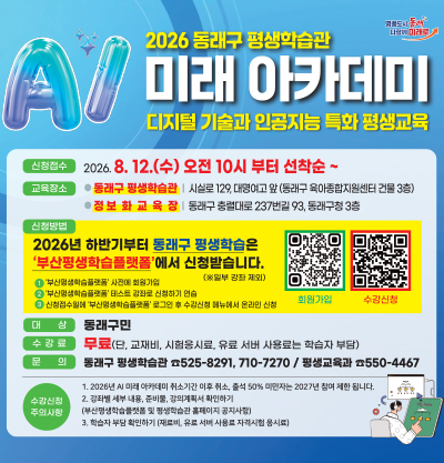 2026 동래구 평생학습관 미래 아카데미
디지털 기술과 인공지능 특화 평생교육

●신청접수: 2026.8.12.(수) 오전 10시 부터 선착순
●교육장소
-동래구 평생학습관: 시실로 129, 대명여고 앞(동래구 육아종합지원센터 건물 3층)
-정보화 교육장: 동래구 충렬대로 237번길 93, 동래구청 3층
●신청방법
2026년 하반기부터 동래구 평생학습은 '부산평생학습플랫폼'에서 신청받습니다.
1)'부산평생학습플랫폼' 사전에 회원가입
2)'부산평생학습플랫폼' 테스트 강좌로 신청하기 연습
3)신청접수일에 '부산평생학습플랫폼' 로그인 후 수강신청 메뉴에서 온라인 신청
●대상
동래구민
●수강료
무료 (단 교재비, 시험응시료, 유료 서버 사용료는 학습자 부담)
●문의
동래구 평생학습관 ☎525-8291, 710-7270 / 평생교육과 ☎550-4467
●수강신청 주의사항
1)2026년 Ai 미래 아카데미 취소기간 이후 취소, 출석 50% 미만자는 2027년 참여 제한 됩니다.
2)강좌별 세부 내용, 준비물, 강의계획서 확인하기
(부산평생학습플랫폼 및 평생학습관 홈페이지 공지사항)
3)학습자 부담 확인하기 (재료비, 유료 서버 사용료 자격시험 응시료)
