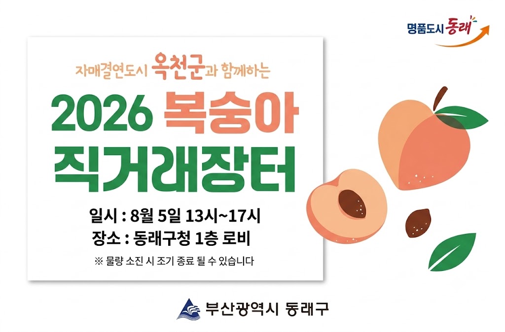 우리 구 자매결연도시인 충북 옥천군의 우수 농특산물인 복숭아를 홍보하고 직거래 판매 활성화를 위하여 “2026년 옥천 복숭아 직거래장터”를 아래와 같이 개최하오니, 구민 여러분들의 많은 관심과 참여 바랍니다.

□ 행사개요
 ○ 기    간 : 2026. 8. 5.(수) 13:00 ~ 17:00
  ※ 물량 소진 시 조기 종료될 수 있음
 ○ 장    소 : 동래구청 1층 로비(전광판 앞)
 ○ 판매품목 : (APC)향수30리 옥천 복숭아 1.8kg(1박스, 5~7과)
 ○ 판매가격 : 13,500원
 ○ 판매수량 : 1,000박스(예정)  ※ 행사일 2~3일 전 수량 확정으로 변동될 수 있음
 ○ 판매방법 : 당일 현장판매(현금/카드결제 가능)
